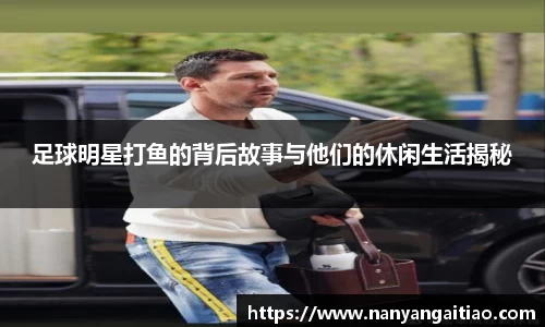 足球明星打鱼的背后故事与他们的休闲生活揭秘